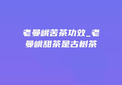 老曼峨苦茶功效_老曼峨甜茶是古树茶