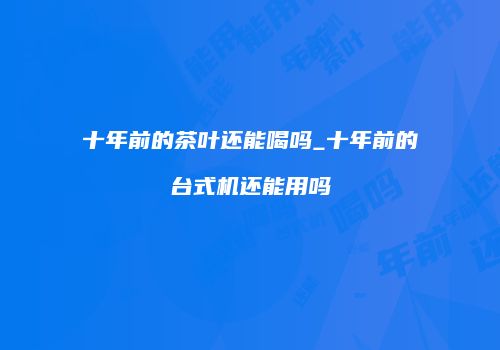 十年前的茶叶还能喝吗_十年前的台式机还能用吗
