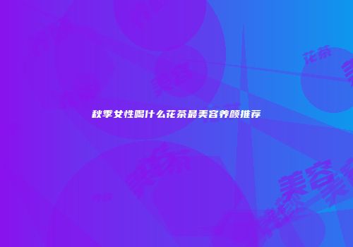秋季女性喝什么花茶最美容养颜推荐
