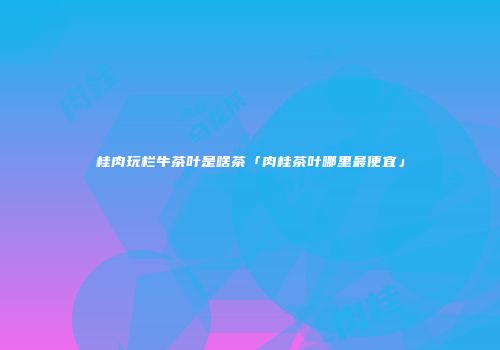 桂肉玩栏牛茶叶是啥茶「肉桂茶叶哪里最便宜」