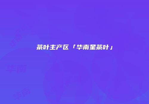 茶叶主产区「华南星茶叶」
