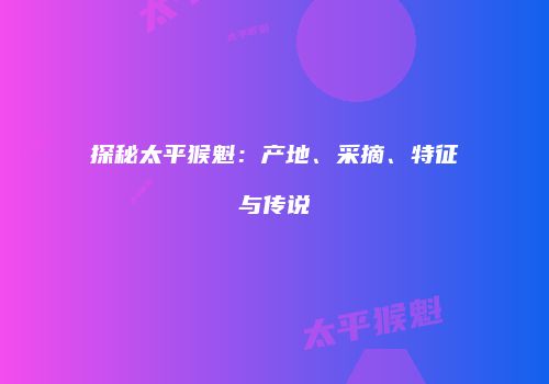 探秘太平猴魁：产地、采摘、特征与传说