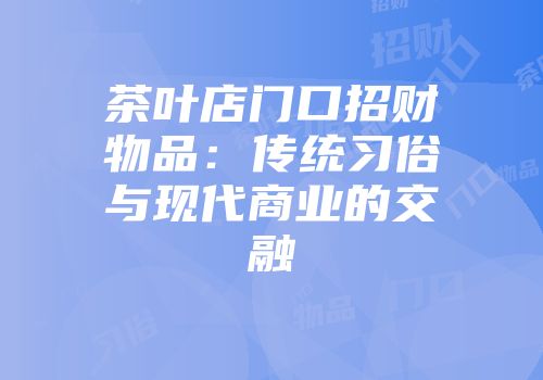 茶叶店门口招财物品：传统习俗与现代商业的交融