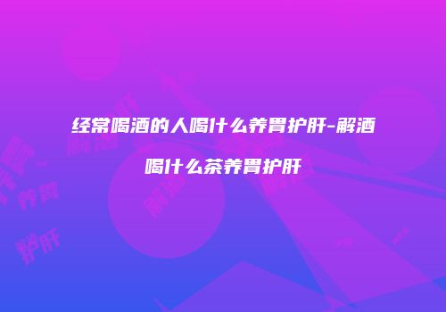 经常喝酒的人喝什么养胃护肝-解酒喝什么茶养胃护肝