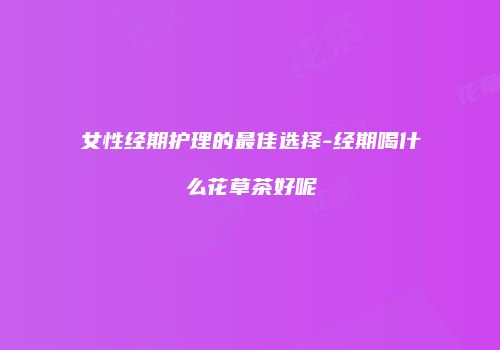 女性经期护理的最佳选择-经期喝什么花草茶好呢