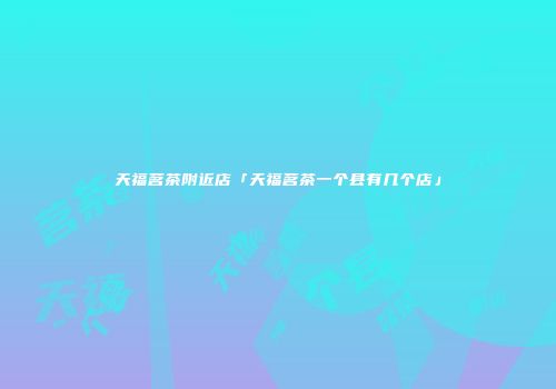 天福茗茶附近店「天福茗茶一个县有几个店」