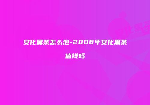 安化黑茶怎么泡-2006年安化黑茶值钱吗