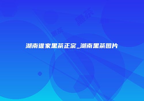 湖南谁家黑茶正宗_湖南黑茶图片