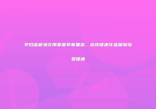 孕妇应避免饮用英国早餐黑茶，选择健康饮品保障母婴健康