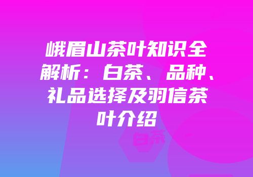 峨眉山茶叶知识全解析：白茶、品种、礼品选择及羽信茶叶介绍