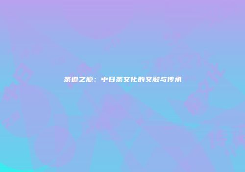 茶道之源：中日茶文化的交融与传承