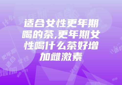 适合女性更年期喝的茶,更年期女性喝什么茶好增加雌激素