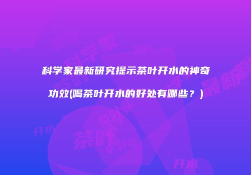 科学家最新研究提示茶叶开水的神奇功效(喝茶叶开水的好处有哪些？)