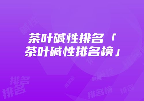 茶叶碱性排名「茶叶碱性排名榜」