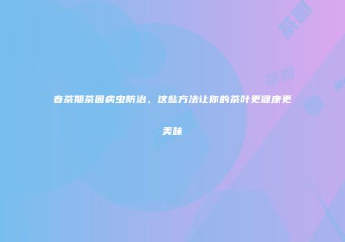 春茶期茶园病虫防治，这些方法让你的茶叶更健康更美味