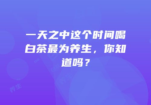 一天之中这个时间喝白茶最为养生，你知道吗？