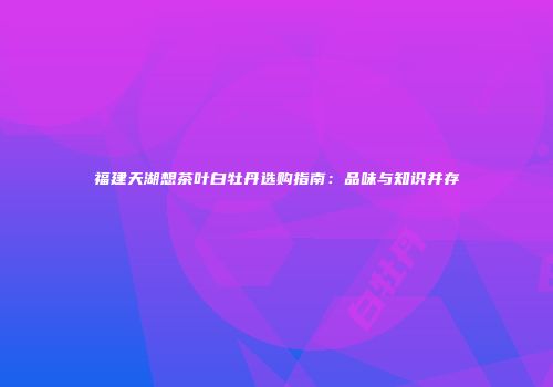 福建天湖想茶叶白牡丹选购指南：品味与知识并存