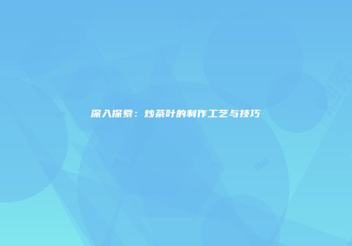深入探索：炒茶叶的制作工艺与技巧