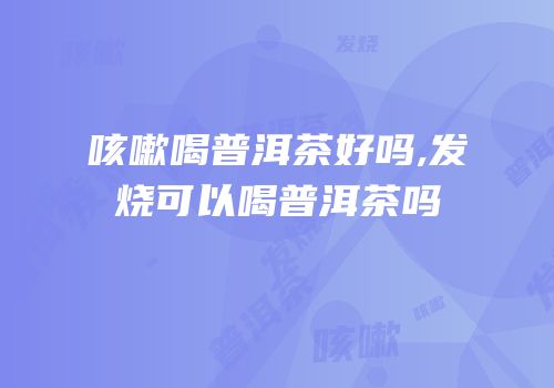 咳嗽喝普洱茶好吗,发烧可以喝普洱茶吗