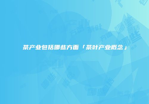 茶产业包括哪些方面「茶叶产业概念」