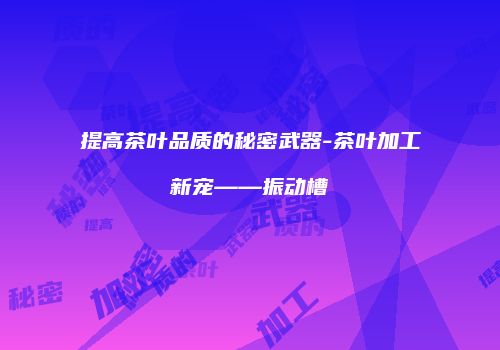 提高茶叶品质的秘密武器-茶叶加工新宠——振动槽