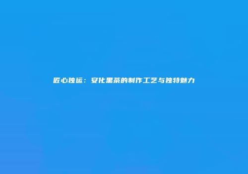 匠心独运：安化黑茶的制作工艺与独特魅力