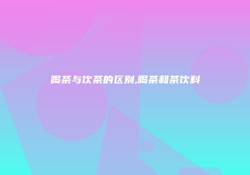 喝茶与饮茶的区别,喝茶和茶饮料