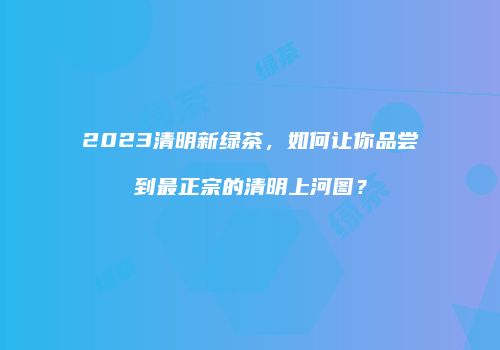 2023清明新绿茶，如何让你品尝到最正宗的清明上河图？