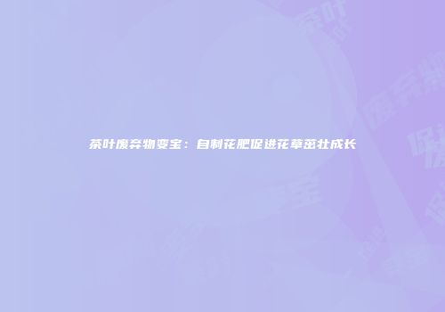 茶叶废弃物变宝：自制花肥促进花草茁壮成长