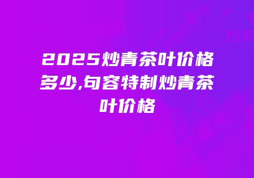 2025炒青茶叶价格多少,句容特制炒青茶叶价格