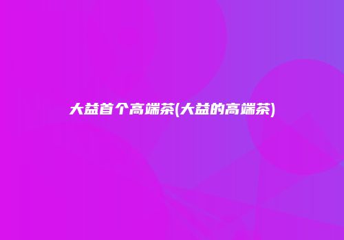 大益首个高端茶(大益的高端茶)