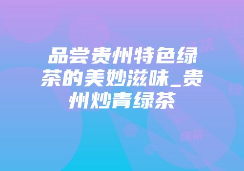 品尝贵州特色绿茶的美妙滋味_贵州炒青绿茶