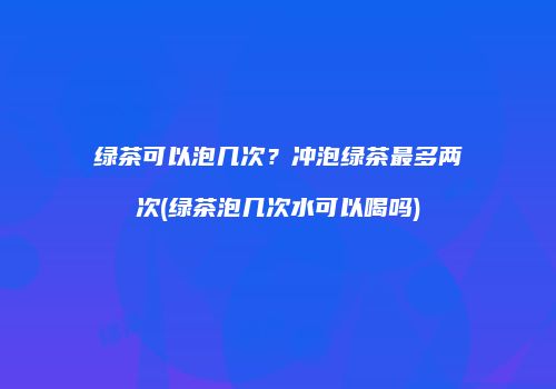 绿茶可以泡几次？冲泡绿茶最多两次(绿茶泡几次水可以喝吗)