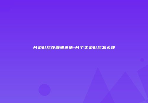 开茶叶店在哪里进货-开个卖茶叶店怎么样