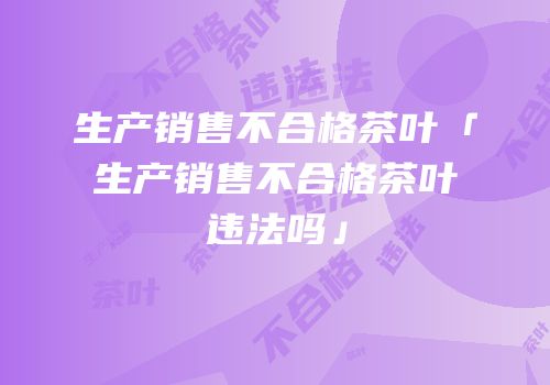 生产销售不合格茶叶「生产销售不合格茶叶违法吗」