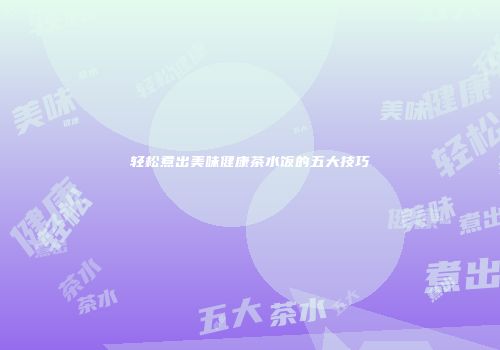 轻松煮出美味健康茶水饭的五大技巧