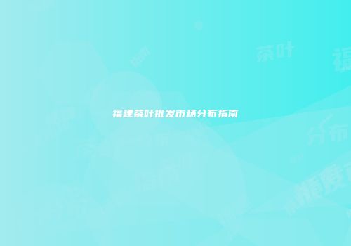 福建茶叶批发市场分布指南