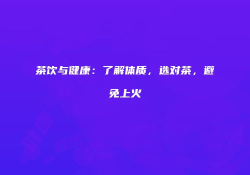 茶饮与健康：了解体质，选对茶，避免上火
