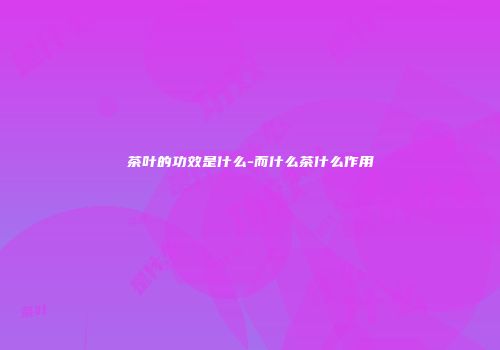 茶叶的功效是什么-而什么茶什么作用