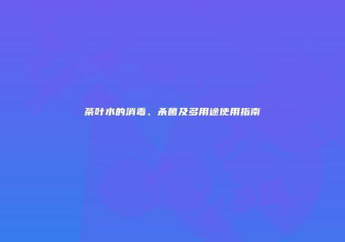 茶叶水的消毒、杀菌及多用途使用指南
