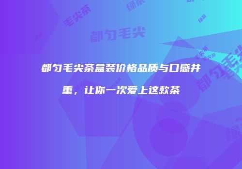 都匀毛尖茶盒装价格品质与口感并重，让你一次爱上这款茶