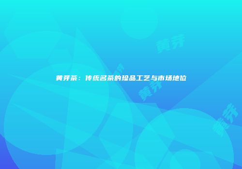黄芽茶：传统名茶的珍品工艺与市场地位
