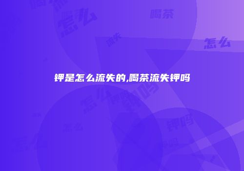 钾是怎么流失的,喝茶流失钾吗
