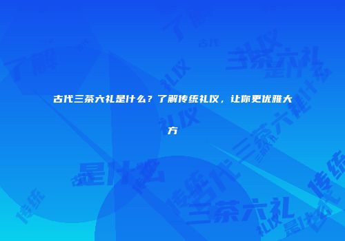 古代三茶六礼是什么？了解传统礼仪，让你更优雅大方