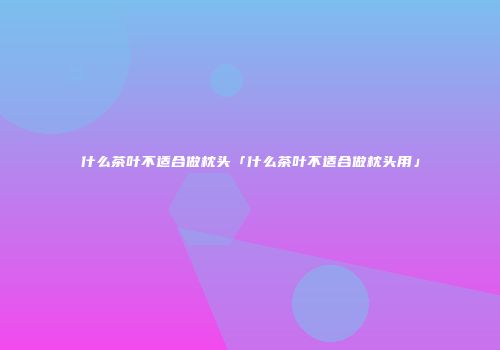 什么茶叶不适合做枕头「什么茶叶不适合做枕头用」