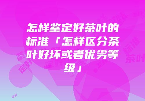 怎样鉴定好茶叶的标准「怎样区分茶叶好坏或者优劣等级」