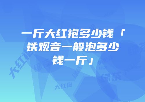 一斤大红袍多少钱「铁观音一般泡多少钱一斤」