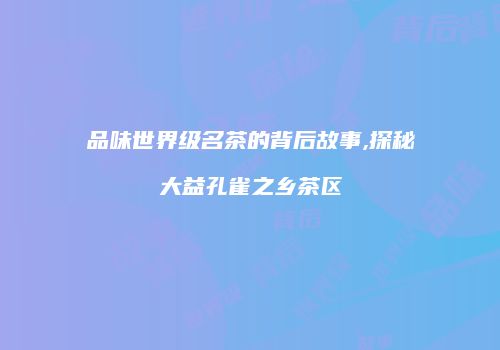 品味世界级名茶的背后故事,探秘大益孔雀之乡茶区