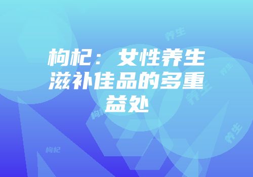 枸杞：女性养生滋补佳品的多重益处