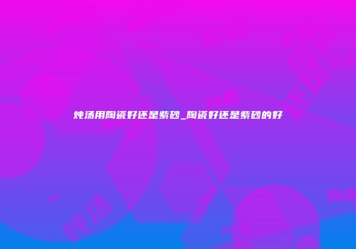 炖汤用陶瓷好还是紫砂_陶瓷好还是紫砂的好